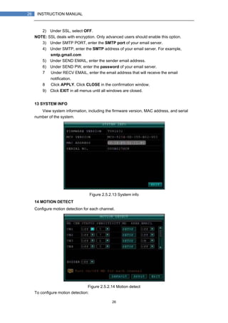 26
26 INSTRUCTION MANUAL
2) Under SSL, select OFF.
NOTE: SSL deals with encryption. Only advanced users should enable this option.
3) Under SMTP PORT, enter the SMTP port of your email server.
4) Under SMTP, enter the SMTP address of your email server. For example,
smtp.gmail.com
5) Under SEND EMAIL, enter the sender email address.
6) Under SEND PW, enter the password of your email server.
7） Under RECV EMAIL, enter the email address that will receive the email
notification.
8） Click APPLY. Click CLOSE in the confirmation window.
9) Click EXIT in all menus until all windows are closed.
13 SYSTEM INFO
View system information, including the firmware version, MAC address, and serial
number of the system.
Figure 2.5.2.13 System info
14 MOTION DETECT
Configure motion detection for each channel.
Figure 2.5.2.14 Motion detect
To configure motion detection:
 