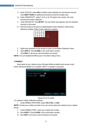 27
27 INSTRUCTION MANUAL
1) Under STATUS, select ON to enable motion detection for the desired channel.
Click NEXT PAGE for additional channels (8-channel models only).
2) Under SENSITIVITY, select 1, 2, 3, or 4. The higher the number, the more
sensitive the motion detection.
3） Under MD SETUP, click SETUP. The red motion grid appears over the selected
channel in full screen.
4) Click the blocks in the grid to enable/disable motion detection. Red=motion
detection enabled; Clear=motion detection disabled.
5） Right-click anywhere on the screen to return to the Motion Detection menu.
6） Click APPLY. Click CLOSE in the confirmation window.
7） Click EXIT in all menus until all windows are closed.
NOTE: You can disable the MD buzzer in the Alarm Setup menu.
15 MOBILE
Send alerts to your cellular phone Windows Mobile enabled touch-screen smart
phone (Windows Mobile 6.0 or greater, S60 3rd
or greater is required).
Figure 2.5.2.15 mobile
To configure mobile notification settings:
1） Under MOBILE NETWORK, select 3G,2.75G, or 2.5G.
NOTE: Contact your cellular provider if you are unsure about the network of your cellular
phone.
2） Under MOBILE PORT, enter your mobile port number.
3) Click APPLY. Click CLOSE in the confirmation window.
4) Click EXIT in all menus until all windows are closed.
 