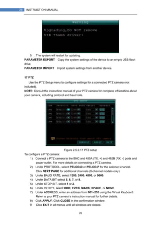 29
29 INSTRUCTION MANUAL
5） The system will restart for updating.
PARAMETER EXPORT：Copy the system settings of the device to an empty USB flash
drive.
PARAMETER IMPORT：Import system settings from another device.
17 PTZ
Use the PTZ Setup menu to configure settings for a connected PTZ camera (not
included).
NOTE: Consult the instruction manual of your PTZ camera for complete information about
your camera, including protocol and baud rate.
Figure 2.5.2.17 PTZ setup
To configure a PTZ camera:
1) Connect a PTZ camera to the BNC and 485A (TX, +) and 485B (RX, -) ports and
power outlet. For more details on connecting a PTZ camera.
2) Under PROTOCOL, select PELCO-D or PELCO-P for the selected channel.
Click NEXT PAGE for additional channels (8-channel models only).
3) Under BAUD RATE, select 1200, 2400, 4800, or 9600.
4) Under DATA BIT select 5, 6, 7, or 8.
5) Under STOP BIT, select 1 or 2.
6) Under VERIFY, select ODD, EVEN, MARK, SPACE, or NONE.
7) Under ADDRESS, enter an address from 001~255 using the Virtual Keyboard.
Refer to your PTZ camera`s instruction manual for further details.
8) Click APPLY. Click CLOSE in the confirmation window.
9） Click EXIT in all menus until all windows are closed.
 
