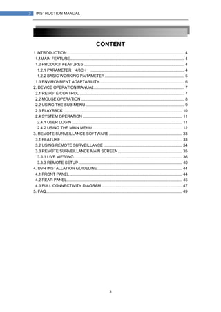 3
3 INSTRUCTION MANUAL
CONTENT
1 INTRODUCTION............................................................................................................ 4
1.1MAIN FEATURE......................................................................................................... 4
1.2 PRODUCT FEATURES ............................................................................................ 4
1.2.1 PARAMETER（4/8CH）...................................................................................... 4
1.2.2 BASIC WORKING PARAMETER......................................................................... 5
1.3 ENVIRONMENT ADAPTABILITY.............................................................................. 6
2. DEVICE OPERATION MANUAL................................................................................... 7
2.1 REMOTE CONTROL ................................................................................................ 7
2.2 MOUSE OPERATION............................................................................................... 8
2.2 USING THE SUB-MENU........................................................................................... 9
2.3 PLAYBACK ............................................................................................................. 10
2.4 SYSTEM OPERATION ........................................................................................... 11
2.4.1 USER LOGIN ..................................................................................................... 11
2.4.2 USING THE MAIN MENU................................................................................... 12
3. REMOTE SURVEILLANCE SOFTWARE ................................................................... 33
3.1 FEATURE ............................................................................................................... 33
3.2 USING REMOTE SURVEILLANCE ........................................................................ 34
3.3 REMOTE SURVEILLANCE MAIN SCREEN........................................................... 35
3.3.1 LIVE VIEWING ................................................................................................... 36
3.3.3 REMOTE SETUP ............................................................................................... 40
4. DVR INSTALLATION GUIDELINE.............................................................................. 44
4.1 FRONT PANEL ....................................................................................................... 44
4.2 REAR PANEL.......................................................................................................... 45
4.3 FULL CONNECTIVITY DIAGRAM .......................................................................... 47
5. FAQ............................................................................................................................. 49
 