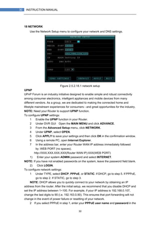 30
30 INSTRUCTION MANUAL
18 NETWORK
Use the Network Setup menu to configure your network and DNS settings.
Figure 2.5.2.18.1 network setup
UPNP
UPnP Forum is an industry initiative designed to enable simple and robust connectivity
among consumer electronics, intelligent appliances and mobile devices from many
different vendors. As a group, we are dedicated to making the connected home and
lifestyle mainstream experiences for consumers - and great opportunities for the industry.
NOTE: Need your Router to support UPNP function.
To configure UPNP settings:
1） Enable the UPNP function in your Router.
2） Under DVR GUI，Open the MAIN MENU and click ADVANCE.
3） From the Advanced Setup menu, click NETWORK.
4） Under UPNP, select OPEN.
5） Click APPLY to save your settings and then click OK in the confirmation window.
6） Using a remote PC, open Internet Explorer.
7） In the address bar, enter your Router WAN IP address immediately followed
by :WEB PORT (no spaces).
http://XXX.XXX.XXX.XXX(Router WAN IP):XXX(WEB PORT)
1) Enter your system ADMIN password and select INTERNET.
NOTE: If you have not enabled passwords on the system, leave the password field blank.
2) Click LOGIN.
To configure network settings:
1） Under TYPE, select DHCP, PPPoE, or STATIC. If DHCP, go to step 5. If PPPoE,
go to step 2. If STATIC, go to step 3.
NOTE: DHCP allows you to quickly connect to your network by obtaining an IP
address from the router. After the initial setup, we recommend that you disable DHCP and
set the IP address between 1~100. For example, if your IP address is 192.168.0.107,
change the last digits to 90 (i.e. 192.163.0.90). This ensures that port forwarding will not
change in the event of power failure or resetting of your network.
2）If you select PPPoE in step 1, enter your PPPoE user name and password in the
 