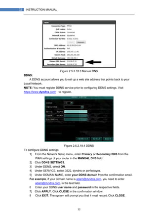 32
32 INSTRUCTION MANUAL
Figure 2.5.2.18.3 Manual DNS
DDNS:
A DDNS account allows you to set up a web site address that points back to your
Local Network.
NOTE: You must register DDNS service prior to configuring DDNS settings. Visit
https://www.dyndns.com/ to register.
Figure 2.5.2.18.4 DDNS
To configure DDNS settings:
1) From the Network Setup menu, enter Primary or Secondary DNS from the
WAN settings of your router in the MANUAL DNS field.
2) Click DDNS SETTINGS.
3) Under DDNS, select ON.
4) Under SERVICE, select 3322, dyndns or perfecteyes.
5) Under DOMAIN NAME, enter your DDNS domain from the confirmation email.
For example, if your domain name is adam@dyndns.com, you need to enter
adam@dyndns.com, in the text field.
6） Enter your DDNS user name and password in the respective fields.
7) Click APPLY. Click CLOSE in the confirmation window.
8） Click EXIT. The system will prompt you that it must restart. Click CLOSE.
 