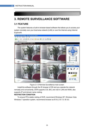 33
33 INSTRUCTION MANUAL
3. REMOTE SURVEILLANCE SOFTWARE
3.1 FEATURE
The system features a built-in browser-based software that allows you to access your
system remotely over your local area network (LAN) or over the Internet using Internet
Explorer®.
Figure 3.1.0 Remote Surveillance main screen
Install the software through the IE browser of OS and you operate the network
remotely and conveniently. DVR supports C/S, B/S, and visit in LAN and WAN, also
supports IP and domain name visiting.
RESTRICTION CONDITION：
To ensure PC's stable visiting of DVR, recommend Windows XP, Windows Vista，
Windows 7 operation system, recommend browser as IE 6.0, IE 7.0. IE 8.0.
 