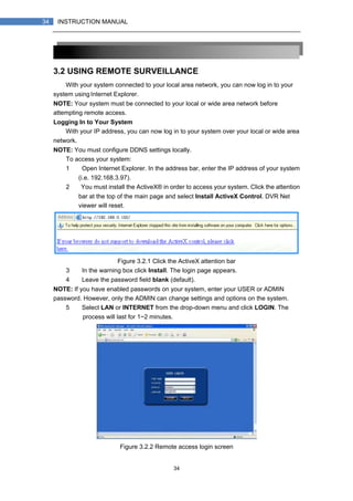 34
34 INSTRUCTION MANUAL
3.2 USING REMOTE SURVEILLANCE
With your system connected to your local area network, you can now log in to your
system using Internet Explorer.
NOTE: Your system must be connected to your local or wide area network before
attempting remote access.
Logging In to Your System
With your IP address, you can now log in to your system over your local or wide area
network.
NOTE: You must configure DDNS settings locally.
To access your system:
1） Open Internet Explorer. In the address bar, enter the IP address of your system
(i.e. 192.168.3.97).
2） You must install the ActiveX® in order to access your system. Click the attention
bar at the top of the main page and select Install ActiveX Control. DVR Net
viewer will reset.
Figure 3.2.1 Click the ActiveX attention bar
3） In the warning box click Install. The login page appears.
4） Leave the password field blank (default).
NOTE: If you have enabled passwords on your system, enter your USER or ADMIN
password. However, only the ADMIN can change settings and options on the system.
5） Select LAN or INTERNET from the drop-down menu and click LOGIN. The
process will last for 1~2 minutes.
Figure 3.2.2 Remote access login screen
 