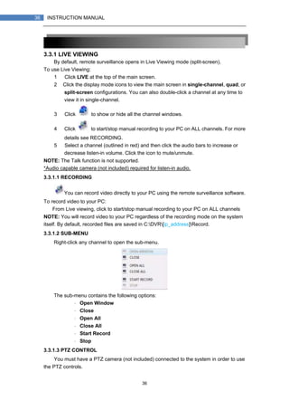 36
36 INSTRUCTION MANUAL
3.3.1 LIVE VIEWING
By default, remote surveillance opens in Live Viewing mode (split-screen).
To use Live Viewing:
1） Click LIVE at the top of the main screen.
2） Click the display mode icons to view the main screen in single-channel, quad, or
split-screen configurations. You can also double-click a channel at any time to
view it in single-channel.
3） Click to show or hide all the channel windows.
4） Click to start/stop manual recording to your PC on ALL channels. For more
details see RECORDING.
5） Select a channel (outlined in red) and then click the audio bars to increase or
decrease listen-in volume. Click the icon to mute/unmute.
NOTE: The Talk function is not supported.
*Audio capable camera (not included) required for listen-in audio.
3.3.1.1 RECORDING
You can record video directly to your PC using the remote surveillance software.
To record video to your PC:
From Live viewing, click to start/stop manual recording to your PC on ALL channels
NOTE: You will record video to your PC regardless of the recording mode on the system
itself. By default, recorded files are saved in C:DVR[ip_address]Record.
3.3.1.2 SUB-MENU
Right-click any channel to open the sub-menu.
The sub-menu contains the following options:
・ Open Window
・ Close
・ Open All
・ Close All
・ Start Record
・ Stop
3.3.1.3 PTZ CONTROL
You must have a PTZ camera (not included) connected to the system in order to use
the PTZ controls.
 