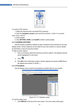 37
37 INSTRUCTION MANUAL
To control a PTZ camera:
1. Select the channel of the connected PTZ camera(s).
2. Click the navigation arrows to pan and tilt the camera. 3. Click + /- to control
zoom, focus, and iris.
4. Enter presets.
5. Click SETTING, HAND, and CLEAR to further control presets.
3.3.1.4 SCREEN CAPTURES
Use the remote surveillance software to take a snapshot of the channels on the main
display screen. Screen Captures can be useful for your own records, or may be needed
by authorities in case of a security incident.
To take a screen capture:
1） From Live Viewing, select the channel you want to capture. The selected channel
will be highlighted in a red frame.
2） Click .
3) Click OK in the confirmation window. Screen captures are saved as BMP files to
the default save location (C:DVR...).
3.3.1.5 PLAYBACK
Use the Replay menu to search and playback recorded video on your system.
Figure 3.3.1.2.1 Playback screen
To use the replay menu:
1） Click REPLAY at the top of the main screen. The main screen will be grey.
 