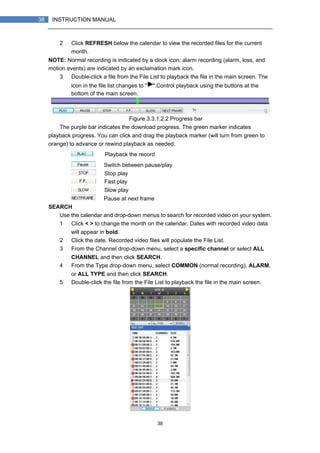 38
38 INSTRUCTION MANUAL
2） Click REFRESH below the calendar to view the recorded files for the current
month.
NOTE: Normal recording is indicated by a clock icon; alarm recording (alarm, loss, and
motion events) are indicated by an exclamation mark icon.
3） Double-click a file from the File List to playback the file in the main screen. The
icon in the file list changes to " ".Control playback using the buttons at the
bottom of the main screen.
Figure 3.3.1.2.2 Progress bar
The purple bar indicates the download progress. The green marker indicates
playback progress. You can click and drag the playback marker (will turn from green to
orange) to advance or rewind playback as needed.
Playback the record
Switch between pause/play
Stop play
Fast play
Slow play
Pause at next frame
SEARCH
Use the calendar and drop-down menus to search for recorded video on your system.
1） Click < > to change the month on the calendar. Dates with recorded video data
will appear in bold.
2） Click the date. Recorded video files will populate the File List.
3） From the Channel drop-down menu, select a specific channel or select ALL
CHANNEL and then click SEARCH.
4） From the Type drop-down menu, select COMMON (normal recording), ALARM,
or ALL TYPE and then click SEARCH.
5） Double-click the file from the File List to playback the file in the main screen.
 