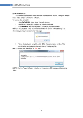 39
39 INSTRUCTION MANUAL
REMOTE BACKUP
You can backup recorded video files from your system to your PC using the Replay
menu in the remote surveillance software.
To backup files remotely:
1） Click PLAYBACK at the top of the main screen.
2） Double-click a file from the File List to begin playback.
3） Click BACKUP. Backup begins to C:/DVR/[ip_address]/Backup
NOTE: If you playback a file, you must wait for the file to load before backing it up
otherwise you may receive an error message
.
5） When file backup is complete, click OK in the confirmation window. The
confirmation window show the save path of the backup file.
NOTE: Backup files are saved as .264 files.
NOTE: Use the Player Software included on the software CD to playback backed up
video.
 