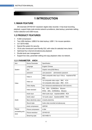 4
4 INSTRUCTION MANUAL
1 INTRODUCTION
1.1MAIN FEATURE
4/8 channels CIF/HD1/D1 resolution digital video recorder. It has local recording,
playback, support triple code remote network surveillance, data backup, parameter setting,
motion detection and USB mouse.
1.2 PRODUCT FEATURES
H.264 compression
Two USB interface, USB2.0 for data backup, USB1.1 for mouse operation.
3.5” SATA HDD.
Special file system for security.
16 bit color translucent user-friendly GUI, with notes for selected menu items
Optimized four channel simultaneously playback
Double level user management
Support live view, parameter setting and copy playback video via network.
1.2.1 PARAMETER（4/8CH）
Item Device Parameter Specification
Language English/ Chinese
GUI Graphic menu(OSD Menu)System
password user password， administrator password
Video in
4/8ch composite video input 1.0Vp-p，impedance75Ω，
BNC
Video out
1ch composite video output，BNC（4 CH）
1ch composite video output，BNC（8 CH）
Video display 4ch:1/4channel switch(8channel:1/4/9 channel )
Video
Video standard
PAL，25f/s，CCIR625line，50scene
NTSC，30f/s，CCIR525line，60scene
Audio input 4/8ch audio input，impedance600Ω，RCA
Audio output 1ch audio output，impedance600Ω，RCA
Basic electricity output Linearity electricity
Record style Audio video recorded simultaneously
Audio
Audio compression ADPCM
Picture compression H.264
Picture resolution CIF/HD1/D1
Picture
proceeding and
store
Streaming style ISO14496-10
 