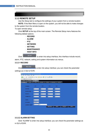 40
40 INSTRUCTION MANUAL
3.3.2 REMOTE SETUP
Use the Setup tab to configure the settings of your system from a remote location.
NOTE: If the Main Menu is open on the system, you will not be able to make changes
to the system from the remote location.
To open remote setup:
Click SETUP at the top of the main screen. The Remote Setup menu features the
following tabbed options:
・ RECORD
・ ALARM
・ PTZ
・ NETWORK
・ SETTING
・ MAINTENANCE
・ HOST INFO
Click to enter into setup interface, this interface include record,
alarm, PTZ, network, setting and system information six menus.
3.3.2.1 RECORD
Click to enter into setup interface; you can check the parameter
settings as in GUI of DVR.
3.3.2.2 ALARM SETTING
Click “ALARM” to enter into setup interface; you can check the parameter settings as
in GUI of DVR.
 