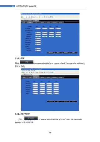 41
41 INSTRUCTION MANUAL
3.3.2.3 PTZ
Click to access setup interface; you can check the parameter settings in
GUI of DVR.
3.3.2.4 NETWORK
Click to access setup interface; you can check the parameter
settings in GUI of DVR.
 