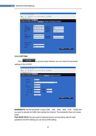 42
42 INSTRUCTION MANUAL
3.3.2.5 SETTING
Click to access setup interface; you can check the parameter
settings in GUI of DVR
BANDWIDTH: Set the bandwidth in kbps (128k、192k、256k、384k、512k、1024k) that
you want to allocate for traffic that matches the internet. This bandwidth does not include
audio.
FILE SAVE PATH: the save path of captured picture and recording video.IE login
password and DST settings you can set as DVR setting.
 