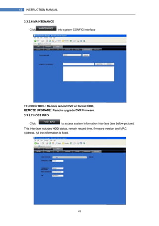 43
43 INSTRUCTION MANUAL
3.3.2.6 MAINTENANCE
Click into system CONFIG interface
TELECONTROL: Remote reboot DVR or format HDD.
REMOTE UPGRADE: Remote upgrade DVR firmware.
3.3.2.7 HOST INFO
Click to access system information interface (see below picture).
This interface includes HDD status, remain record time, firmware version and MAC
Address. All the information is fixed.
 