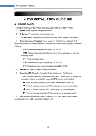 44
44 INSTRUCTION MANUAL
4. DVR INSTALLATION GUIDELINE
4.1 FRONT PANEL
1. THE DEFINITION OF BOTTOMS AND CONNECTORS ON FRONT PANEL
1） Power: Press to power the system ON/OFF.
2） IR Sensor: IR receiver for the remote control.
3） LED Indicators: Shows status of HDD, recording, alarm, network, and power.
4） Channel/Numbers/Playback: Press buttons 1~4 (4-channel models) or 1~8
(8-channel models) to view the selected channel in full-screen; during playback, press the
following:
・ 6/ : Increase reverse playback speed 2X, 4X, 8X
・ 7/ : Press to freeze playback to one frame, then press again to advance
frame-by-frame
・ 8/ : Press to start playback
・ 9/ : Press to slow playback speed by 1/2, 1/4, 1/8
・ 0/ : Press to increase forward playback speed 2X, 4X, 8X
5） MENU/EXIT: Press to open/close the main menu.
6） Navigation/OK: Press the Navigation buttons to perform the following:
・ OK: In menus, press to confirm selections; in PTZ mode, press to change the
navigation buttons to control the connected PTZ camera (not included)
・ : Press to move cursor up; in PTZ mode, press to pan camera up
・ : Press to move cursor down; in PTZ mode, press to pan camera down
・ : Press to move cursor left; in PTZ mode, press to pan camera left
・ : Press to move cursor right; in PTZ mode, press to pan camera right
7） USB: Connect a USB flash drive to the top port for data backup and firmware
upgrades connect a USB mouse to the bottom port.
 