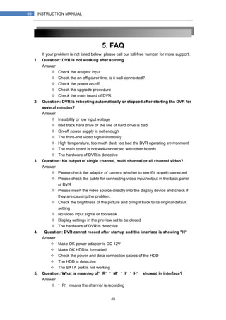 49
49 INSTRUCTION MANUAL
5. FAQ
If your problem is not listed below, please call our toll-free number for more support.
1. Question: DVR is not working after starting？
Answer:
Check the adaptor input
Check the on-off power line, is it well-connected?
Check the power on-off
Check the upgrade procedure
Check the main board of DVR
2. Question: DVR is rebooting automatically or stopped after starting the DVR for
several minutes?
Answer:
Instability or low input voltage
Bad track hard drive or the line of hard drive is bad
On-off power supply is not enough
The front-end video signal instability
High temperature, too much dust, too bad the DVR operating environment
The main board is not well-connected with other boards
The hardware of DVR is defective
3. Question: No output of single channel, multi channel or all channel video?
Answer:
Please check the adaptor of camera whether to see if it is well-connected
Please check the cable for connecting video input/output in the back panel
of DVR
Please insert the video source directly into the display device and check if
they are causing the problem.
Check the brightness of the picture and bring it back to its original default
setting
No video input signal or too weak
Display settings in the preview set to be closed
The hardware of DVR is defective
4. Question: DVR cannot record after startup and the interface is showing "H"
Answer:
Make OK power adaptor is DC 12V
Make OK HDD is formatted
Check the power and data connection cables of the HDD
The HDD is defective
The SATA port is not working
5. Question: What is meaning of“R”“M”“I”“H” showed in interface?
Answer:
“R”means the channel is recording
 