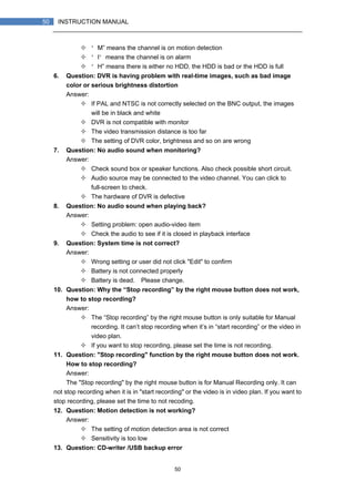 50
50 INSTRUCTION MANUAL
“M” means the channel is on motion detection
“I”means the channel is on alarm
“H” means there is either no HDD. the HDD is bad or the HDD is full
6. Question: DVR is having problem with real-time images, such as bad image
color or serious brightness distortion
Answer:
If PAL and NTSC is not correctly selected on the BNC output, the images
will be in black and white
DVR is not compatible with monitor
The video transmission distance is too far
The setting of DVR color, brightness and so on are wrong
7. Question: No audio sound when monitoring?
Answer:
Check sound box or speaker functions. Also check possible short circuit.
Audio source may be connected to the video channel. You can click to
full-screen to check.
The hardware of DVR is defective
8. Question: No audio sound when playing back?
Answer:
Setting problem: open audio-video item
Check the audio to see if it is closed in playback interface
9. Question: System time is not correct?
Answer:
Wrong setting or user did not click "Edit" to confirm
Battery is not connected properly
Battery is dead. Please change.
10. Question: Why the “Stop recording” by the right mouse button does not work,
how to stop recording?
Answer:
The “Stop recording” by the right mouse button is only suitable for Manual
recording. It can’t stop recording when it’s in “start recording” or the video in
video plan.
If you want to stop recording, please set the time is not recording.
11. Question: "Stop recording" function by the right mouse button does not work.
How to stop recording?
Answer:
The "Stop recording" by the right mouse button is for Manual Recording only. It can
not stop recording when it is in "start recording" or the video is in video plan. If you want to
stop recording, please set the time to not recoding.
12. Question: Motion detection is not working?
Answer:
The setting of motion detection area is not correct
Sensitivity is too low
13. Question: CD-writer /USB backup error
 