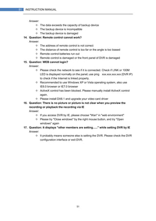 51
51 INSTRUCTION MANUAL
Answer:
The data exceeds the capacity of backup device
The backup device is incompatible
The backup device is damaged
14. Question: Remote control cannot work?
Answer:
The address of remote control is not correct
The distance of remote control is too far or the angle is too biased
Remote control batteries run out
Remote control is damaged or the front panel of DVR is damaged
15. Question: WEB cannot login?
Answer:
Please check the network to see if it is connected. Check if LINK or 100M
LED is displayed normally on the panel; use ping xxx.xxx.xxx.xxx (DVR IP)
to check if the Internet is linked properly.
Recommended to use Windows XP or Vista operating system, also use
IE6.0 browser or IE7.0 browser
ActiveX control has been blocked. Please manually install ActiveX control
again.
Please install DX8.1 and upgrade your video card driver
16. Question: There is no picture or picture is not clear when you preview the
recording or playback the recording via IE
Answer:
If you access DVR by IE, please choose "Wan" in "web environment"
Please try "Close windows" by the right mouse button, and try "Open
windows" again
17. Question: It displays "other members are setting......" while setting DVR by IE
Answer:
It probably means someone else is setting the DVR. Please check the DVR
configuration interface or exit DVR.
 