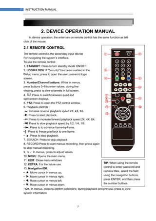 7
7 INSTRUCTION MANUAL
2. DEVICE OPERATION MANUAL
In device operation, the enter key on remote control has the same function as left
click of the mouse.
2.1 REMOTE CONTROL
The remote control is the secondary input device
For navigating the system’s interface.
To use the remote control:
1. STANDBY: Press to turn standby mode ON/OFF.
2. LOGIN/LOCK: If "Security" has been enabled in the
Setup menu, press to open the user password login
screen.
3. Number/Channel buttons: While in menus,
press buttons 0~9 to enter values; during live
viewing, press to view channels in full-screen.
4. : Press to switch between quad and
split-screen displays.
5. PTZ: Press to open the PTZ control window.
6. Playback controls :
• : Increase reverse playback speed 2X, 4X, 8X.
• : Press to start playback.
• : Press to increase forward playback speed 2X, 4X, 8X.
• : Press to slow playback speed by 1/2, 1/4, 1/8.
• : Press to to advance frame-by-frame.
•║: Press to freeze playback to one frame.
• ■: Press to stop playback.
7. SERACH: Press to stop playback
8. RECORD:Press to start manual recording, then press again
to stop manual recording.
9. +/ - : In menus, press to adjust values.
10. MENU: Opens the main menu.
11. EXIT: Close menu windows
12. EXTRA: For the future use.
13. Navigation/OK:
• : Move cursor in menus up;
• : Move cursor in menus right;
• : Move cursor in menus left;
• : Move cursor in menus down;
• OK: In menus, press to confirm selections; during playback and preview, press to view
system information
TIP: When using the remote
control to enter password and
camera titles, select the field
using the navigation buttons,
press ENTER, and then press
the number buttons.
 