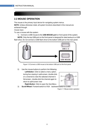 8
8 INSTRUCTION MANUAL
2.2 MOUSE OPERATION
The mouse is the primary input device for navigating system menus.
NOTE: Unless otherwise noted, all system functions described in this manual are
achieved through
mouse input.
To use a mouse with the system:
1) Connect a USB mouse to the USB MOUSE port on front panel of the system.
NOTE: Only the top USB port on the front panel is designed for data backup to a USB
flash drive. Do not connect a USB flash drive to the bottom USB port on the rear panel.
Figure 1.0 Connect a USB mouse to the bottom USB port on the front panel
2) Use the mouse buttons to perform the following:
・ Left-Button: Click to select a menu option;
during live viewing in split-screen, double-click
on a channel to view the selected channel in
full-screen.; double-click the channel again to
return to split-screen view
・ Right-Button: Click to open the Sub-Menu
3) Scroll-Wheel: Forward-switch to VGA；backward-switch to CVBS
Figure 1.1 Mouse button operation
 
