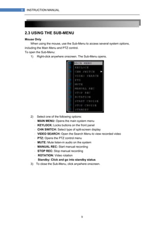 9
9 INSTRUCTION MANUAL
2.3 USING THE SUB-MENU
Mouse Only
When using the mouse, use the Sub-Menu to access several system options,
including the Main Menu and PTZ control.
To open the Sub-Menu:
1) Right-click anywhere onscreen. The Sub-Menu opens.
2) Select one of the following options:
・ MAIN MENU: Opens the main system menu
・ KEYLOCK: Locks buttons on the front panel
・ CHN SWITCH: Select type of split-screen display
・ VIDEO SEARCH: Open the Search Menu to view recorded video
・ PTZ: Opens the PTZ control menu
・ MUTE: Mute listen-in audio on the system
・ MANUAL REC: Start manual recording
・ STOP REC: Stop manual recording
・ ROTATION: Video rotation
・ Standby: Click and go into standby status
3) To close the Sub-Menu, click anywhere onscreen.
 