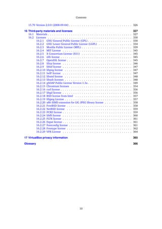 Contents
15.70 Version 2.0.0 (2008-09-04) . . . . . . . . . . . . . . . . . . . . . . . . . . . . . . 326
16 Third-party materials and licenses 327
16.1 Materials . . . . . . . . . . . . . . . . . . . . . . . . . . . . . . . . . . . . . . . . 327
16.2 Licenses . . . . . . . . . . . . . . . . . . . . . . . . . . . . . . . . . . . . . . . . 330
16.2.1 GNU General Public License (GPL) . . . . . . . . . . . . . . . . . . . . . 330
16.2.2 GNU Lesser General Public License (LGPL) . . . . . . . . . . . . . . . . 334
16.2.3 Mozilla Public License (MPL) . . . . . . . . . . . . . . . . . . . . . . . . 339
16.2.4 MIT License . . . . . . . . . . . . . . . . . . . . . . . . . . . . . . . . . 345
16.2.5 X Consortium License (X11) . . . . . . . . . . . . . . . . . . . . . . . . 345
16.2.6 zlib license . . . . . . . . . . . . . . . . . . . . . . . . . . . . . . . . . . 345
16.2.7 OpenSSL license . . . . . . . . . . . . . . . . . . . . . . . . . . . . . . . 345
16.2.8 Slirp license . . . . . . . . . . . . . . . . . . . . . . . . . . . . . . . . . 346
16.2.9 liblzf license . . . . . . . . . . . . . . . . . . . . . . . . . . . . . . . . . 347
16.2.10 libpng license . . . . . . . . . . . . . . . . . . . . . . . . . . . . . . . . 347
16.2.11 lwIP license . . . . . . . . . . . . . . . . . . . . . . . . . . . . . . . . . 347
16.2.12 libxml license . . . . . . . . . . . . . . . . . . . . . . . . . . . . . . . . 348
16.2.13 libxslt licenses . . . . . . . . . . . . . . . . . . . . . . . . . . . . . . . . 348
16.2.14 gSOAP Public License Version 1.3a . . . . . . . . . . . . . . . . . . . . . 349
16.2.15 Chromium licenses . . . . . . . . . . . . . . . . . . . . . . . . . . . . . 354
16.2.16 curl license . . . . . . . . . . . . . . . . . . . . . . . . . . . . . . . . . . 356
16.2.17 libgd license . . . . . . . . . . . . . . . . . . . . . . . . . . . . . . . . . 356
16.2.18 BSD license from Intel . . . . . . . . . . . . . . . . . . . . . . . . . . . 357
16.2.19 libjpeg License . . . . . . . . . . . . . . . . . . . . . . . . . . . . . . . . 357
16.2.20 x86 SIMD extension for IJG JPEG library license . . . . . . . . . . . . . 358
16.2.21 FreeBSD license . . . . . . . . . . . . . . . . . . . . . . . . . . . . . . . 358
16.2.22 NetBSD license . . . . . . . . . . . . . . . . . . . . . . . . . . . . . . . 359
16.2.23 PCRE license . . . . . . . . . . . . . . . . . . . . . . . . . . . . . . . . . 359
16.2.24 libfﬁ license . . . . . . . . . . . . . . . . . . . . . . . . . . . . . . . . . 360
16.2.25 FLTK license . . . . . . . . . . . . . . . . . . . . . . . . . . . . . . . . . 361
16.2.26 Expat license . . . . . . . . . . . . . . . . . . . . . . . . . . . . . . . . . 361
16.2.27 Fontconﬁg license . . . . . . . . . . . . . . . . . . . . . . . . . . . . . . 361
16.2.28 Freetype license . . . . . . . . . . . . . . . . . . . . . . . . . . . . . . . 362
16.2.29 VPX License . . . . . . . . . . . . . . . . . . . . . . . . . . . . . . . . . 364
17 VirtualBox privacy information 365
Glossary 366
10
 