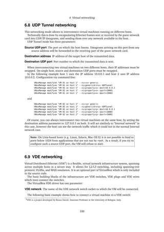 6 Virtual networking
6.8 UDP Tunnel networking
This networking mode allows to interconnect virtual machines running on different hosts.
Technically this is done by encapsulating Ethernet frames sent or received by the guest network
card into UDP/IP datagrams, and sending them over any network available to the host.
UDP Tunnel mode has three parameters:
Source UDP port The port on which the host listens. Datagrams arriving on this port from any
source address will be forwarded to the receiving part of the guest network card.
Destination address IP address of the target host of the transmitted data.
Destination UDP port Port number to which the transmitted data is sent.
When interconnecting two virtual machines on two different hosts, their IP addresses must be
swapped. On single host, source and destination UDP ports must be swapped.
In the following example host 1 uses the IP address 10.0.0.1 and host 2 uses IP address
10.0.0.2. Conﬁguration via command-line:
VBoxManage modifyvm "VM 01 on host 1" --nic<x> generic
VBoxManage modifyvm "VM 01 on host 1" --nicgenericdrv<x> UDPTunnel
VBoxManage modifyvm "VM 01 on host 1" --nicproperty<x> dest=10.0.0.2
VBoxManage modifyvm "VM 01 on host 1" --nicproperty<x> sport=10001
VBoxManage modifyvm "VM 01 on host 1" --nicproperty<x> dport=10002
and
VBoxManage modifyvm "VM 02 on host 2" --nic<y> generic
VBoxManage modifyvm "VM 02 on host 2" --nicgenericdrv<y> UDPTunnel
VBoxManage modifyvm "VM 02 on host 2" --nicproperty<y> dest=10.0.0.1
VBoxManage modifyvm "VM 02 on host 2" --nicproperty<y> sport=10002
VBoxManage modifyvm "VM 02 on host 2" --nicproperty<y> dport=10001
Of course, you can always interconnect two virtual machines on the same host, by setting the
destination address parameter to 127.0.0.1 on both. It will act similarly to “Internal network” in
this case, however the host can see the network trafﬁc which it could not in the normal Internal
network case.
Note: On Unix-based hosts (e.g. Linux, Solaris, Mac OS X) it is not possible to bind to
ports below 1024 from applications that are not run by root. As a result, if you try to
conﬁgure such a source UDP port, the VM will refuse to start.
6.9 VDE networking
Virtual Distributed Ethernet (VDE3
) is a ﬂexible, virtual network infrastructure system, spanning
across multiple hosts in a secure way. It allows for L2/L3 switching, including spanning-tree
protocol, VLANs, and WAN emulation. It is an optional part of VirtualBox which is only included
in the source code.
The basic building blocks of the infrastructure are VDE switches, VDE plugs and VDE wires
which inter-connect the switches.
The VirtualBox VDE driver has one parameter:
VDE network The name of the VDE network switch socket to which the VM will be connected.
The following basic example shows how to connect a virtual machine to a VDE switch:
3VDE is a project developed by Renzo Davoli, Associate Professor at the University of Bologna, Italy.
100
 