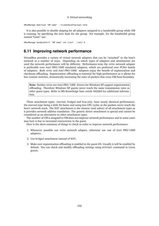 6 Virtual networking
VBoxManage modifyvm "VM name" --nicbandwidthgroup1 none
It is also possible to disable shaping for all adapters assigned to a bandwidth group while VM
is running, by specifying the zero limit for the group. For example, for the bandwidth group
named “Limit” use:
VBoxManage bandwidthctl "VM name" set Limit --limit 0
6.11 Improving network performance
VirtualBox provides a variety of virtual network adapters that can be “attached” to the host’s
network in a number of ways. Depending on which types of adapters and attachments are
used the network performance will be different. Performance-wise the virtio network adapter
is preferable over Intel PRO/1000 emulated adapters, which are preferred over PCNet family
of adapters. Both virtio and Intel PRO/1000 adapters enjoy the beneﬁt of segmentation and
checksum ofﬂoading. Segmentation ofﬂoading is essential for high performance as it allows for
less context switches, dramatically increasing the sizes of packets that cross VM/host boundary.
Note: Neither virtio nor Intel PRO/1000 drivers for Windows XP support segmentation
ofﬂoading. Therefore Windows XP guests never reach the same transmission rates as
other guest types. Refer to MS Knowledge base article 842264 for additional informa-
tion.
Three attachment types: internal, bridged and host-only, have nearly identical performance,
the internal type being a little bit faster and using less CPU cycles as the packets never reach the
host’s network stack. The NAT attachment is the slowest (and safest) of all attachment types as
it provides network address translation. The generic driver attachment is special and cannot be
considered as an alternative to other attachment types.
The number of CPUs assigned to VM does not improve network performance and in some cases
may hurt it due to increased concurrency in the guest.
Here is the short summary of things to check in order to improve network performance:
1. Whenever possible use virtio network adapter, otherwise use one of Intel PRO/1000
adapters;
2. Use bridged attachment instead of NAT;
3. Make sure segmentation ofﬂoading is enabled in the guest OS. Usually it will be enabled by
default. You can check and modify ofﬂoading settings using ethtool command in Linux
guests.
102
 