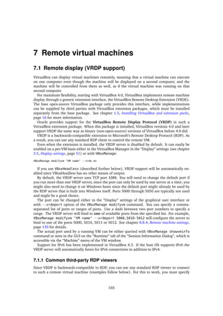7 Remote virtual machines
7.1 Remote display (VRDP support)
VirtualBox can display virtual machines remotely, meaning that a virtual machine can execute
on one computer even though the machine will be displayed on a second computer, and the
machine will be controlled from there as well, as if the virtual machine was running on that
second computer.
For maximum ﬂexibility, starting with VirtualBox 4.0, VirtualBox implements remote machine
display through a generic extension interface, the VirtualBox Remote Desktop Extension (VRDE).
The base open-source VirtualBox package only provides this interface, while implementations
can be supplied by third parties with VirtualBox extension packages, which must be installed
separately from the base package. See chapter 1.5, Installing VirtualBox and extension packs,
page 16 for more information.
Oracle provides support for the VirtualBox Remote Display Protocol (VRDP) in such a
VirtualBox extension package. When this package is installed, VirtualBox versions 4.0 and later
support VRDP the same way as binary (non-open-source) versions of VirtualBox before 4.0 did.
VRDP is a backwards-compatible extension to Microsoft’s Remote Desktop Protocol (RDP). As
a result, you can use any standard RDP client to control the remote VM.
Even when the extension is installed, the VRDP server is disabled by default. It can easily be
enabled on a per-VM basis either in the VirtualBox Manager in the “Display” settings (see chapter
3.5, Display settings, page 51) or with VBoxManage:
VBoxManage modifyvm "VM name" --vrde on
If you use VBoxHeadless (described further below), VRDP support will be automatically en-
abled since VBoxHeadless has no other means of output.
By default, the VRDP server uses TCP port 3389. You will need to change the default port if
you run more than one VRDP server, since the port can only be used by one server at a time; you
might also need to change it on Windows hosts since the default port might already be used by
the RDP server that is built into Windows itself. Ports 5000 through 5050 are typically not used
and might be a good choice.
The port can be changed either in the “Display” settings of the graphical user interface or
with --vrdeport option of the VBoxManage modifyvm command. You can specify a comma-
separated list of ports or ranges of ports. Use a dash between two port numbers to specify a
range. The VRDP server will bind to one of available ports from the speciﬁed list. For example,
VBoxManage modifyvm "VM name" --vrdeport 5000,5010-5012 will conﬁgure the server to
bind to one of the ports 5000, 5010, 5011 or 5012. See chapter 8.8.4, Remote machine settings,
page 130 for details.
The actual port used by a running VM can be either queried with VBoxManage showvminfo
command or seen in the GUI on the “Runtime” tab of the “Session Information Dialog”, which is
accessible via the “Machine” menu of the VM window.
Support for IPv6 has been implemented in VirtualBox 4.3. If the host OS supports IPv6 the
VRDP server will automatically listen for IPv6 connections in addition to IPv4.
7.1.1 Common third-party RDP viewers
Since VRDP is backwards-compatible to RDP, you can use any standard RDP viewer to connect
to such a remote virtual machine (examples follow below). For this to work, you must specify
103
 