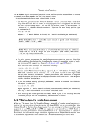 7 Remote virtual machines
the IP address of your host system (not of the virtual machine!) as the server address to connect
to, as well as the port number that the VRDP server is using.
Here follow examples for the most common RDP viewers:
• On Windows, you can use the Microsoft Terminal Services Connector (mstsc.exe) that
ships with Windows. You can start it by bringing up the “Run” dialog (press the Windows
key and “R”) and typing “mstsc”. You can also ﬁnd it under “Start” -> “All Programs” ->
“Accessories” -> “Remote Desktop Connection”. If you use the “Run” dialog, you can type
in options directly:
mstsc 1.2.3.4:3389
Replace 1.2.3.4 with the host IP address, and 3389 with a different port if necessary.
Note: IPv6 address must be enclosed in square brackets to specify a port. For example:
mstsc [fe80::1:2:3:4]:3389
Note: When connecting to localhost in order to test the connection, the addresses
localhost and 127.0.0.1 might not work using mstsc.exe. Instead, the address
127.0.0.2[:3389] has to be used.
• On other systems, you can use the standard open-source rdesktop program. This ships
with most Linux distributions, but VirtualBox also comes with a modiﬁed variant of rdesk-
top for remote USB support (see chapter 7.1.4, Remote USB, page 107 below).
With rdesktop, use a command line such as the following:
rdesktop -a 16 -N 1.2.3.4:3389
As said for the Microsoft viewer above, replace 1.2.3.4 with the host IP address, and
3389 with a different port if necessary. The -a 16 option requests a color depth of 16
bits per pixel, which we recommend. (For best performance, after installation of the guest
operating system, you should set its display color depth to the same value). The -N option
enables use of the NumPad keys.
• If you run the KDE desktop, you might prefer krdc, the KDE RDP viewer. The command
line would look like this:
krdc rdp://1.2.3.4:3389
Again, replace 1.2.3.4 with the host IP address, and 3389 with a different port if necessary.
The “rdp://“ bit is required with krdc to switch it into RDP mode.
• With Sun Ray thin clients you can use uttsc, which is part of the Sun Ray Windows
Connector package. See the corresponding documentation for details.
7.1.2 VBoxHeadless, the remote desktop server
While any VM started from the VirtualBox Manager is capable of running virtual machines re-
motely, it is not convenient to have to run the full-ﬂedged GUI if you never want to have VMs
displayed locally in the ﬁrst place. In particular, if you are running server hardware whose only
purpose is to host VMs, and all your VMs are supposed to run remotely over VRDP, then it is
pointless to have a graphical user interface on the server at all – especially since, on a Linux or
Solaris host, the VirtualBox manager comes with dependencies on the Qt and SDL libraries. This
is inconvenient if you would rather not have the X Window system on your server at all.
104
 