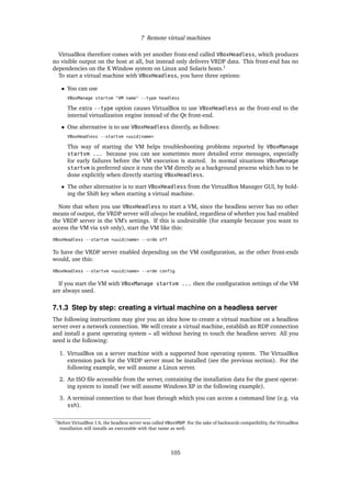 7 Remote virtual machines
VirtualBox therefore comes with yet another front-end called VBoxHeadless, which produces
no visible output on the host at all, but instead only delivers VRDP data. This front-end has no
dependencies on the X Window system on Linux and Solaris hosts.1
To start a virtual machine with VBoxHeadless, you have three options:
• You can use
VBoxManage startvm "VM name" --type headless
The extra --type option causes VirtualBox to use VBoxHeadless as the front-end to the
internal virtualization engine instead of the Qt front-end.
• One alternative is to use VBoxHeadless directly, as follows:
VBoxHeadless --startvm <uuid|name>
This way of starting the VM helps troubleshooting problems reported by VBoxManage
startvm ... because you can see sometimes more detailed error messages, especially
for early failures before the VM execution is started. In normal situations VBoxManage
startvm is preferred since it runs the VM directly as a background process which has to be
done explicitly when directly starting VBoxHeadless.
• The other alternative is to start VBoxHeadless from the VirtualBox Manager GUI, by hold-
ing the Shift key when starting a virtual machine.
Note that when you use VBoxHeadless to start a VM, since the headless server has no other
means of output, the VRDP server will always be enabled, regardless of whether you had enabled
the VRDP server in the VM’s settings. If this is undesirable (for example because you want to
access the VM via ssh only), start the VM like this:
VBoxHeadless --startvm <uuid|name> --vrde off
To have the VRDP server enabled depending on the VM conﬁguration, as the other front-ends
would, use this:
VBoxHeadless --startvm <uuid|name> --vrde config
If you start the VM with VBoxManage startvm ... then the conﬁguration settings of the VM
are always used.
7.1.3 Step by step: creating a virtual machine on a headless server
The following instructions may give you an idea how to create a virtual machine on a headless
server over a network connection. We will create a virtual machine, establish an RDP connection
and install a guest operating system – all without having to touch the headless server. All you
need is the following:
1. VirtualBox on a server machine with a supported host operating system. The VirtualBox
extension pack for the VRDP server must be installed (see the previous section). For the
following example, we will assume a Linux server.
2. An ISO ﬁle accessible from the server, containing the installation data for the guest operat-
ing system to install (we will assume Windows XP in the following example).
3. A terminal connection to that host through which you can access a command line (e.g. via
ssh).
1Before VirtualBox 1.6, the headless server was called VBoxVRDP. For the sake of backwards compatibility, the VirtualBox
installation still installs an executable with that name as well.
105
 