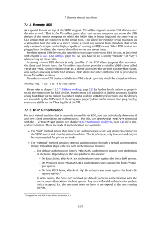 7 Remote virtual machines
7.1.4 Remote USB
As a special feature on top of the VRDP support, VirtualBox supports remote USB devices over
the wire as well. That is, the VirtualBox guest that runs on one computer can access the USB
devices of the remote computer on which the VRDP data is being displayed the same way as
USB devices that are connected to the actual host. This allows for running virtual machines on
a VirtualBox host that acts as a server, where a client can connect from elsewhere that needs
only a network adapter and a display capable of running an RDP viewer. When USB devices are
plugged into the client, the remote VirtualBox server can access them.
For these remote USB devices, the same ﬁlter rules apply as for other USB devices, as described
with chapter 3.10.1, USB settings, page 56. All you have to do is specify “Remote” (or “Any”)
when setting up these rules.
Accessing remote USB devices is only possible if the RDP client supports this extension.
On Linux and Solaris hosts, the VirtualBox installation provides a suitable VRDP client called
rdesktop-vrdp. Recent versions of uttsc, a client tailored for the use with Sun Ray thin clients,
also support accessing remote USB devices. RDP clients for other platforms will be provided in
future VirtualBox versions.
To make a remote USB device available to a VM, rdesktop-vrdp should be started as follows:
rdesktop-vrdp -r usb -a 16 -N my.host.address
Please refer to chapter 12.7.7, USB not working, page 223 for further details on how to properly
set up the permissions for USB devices. Furthermore it is advisable to disable automatic loading
of any host driver on the remote host which might work on USB devices to ensure that the devices
are accessible by the RDP client. If the setup was properly done on the remote host, plug/unplug
events are visible on the VBox.log ﬁle of the VM.
7.1.5 RDP authentication
For each virtual machine that is remotely accessible via RDP, you can individually determine if
and how client connections are authenticated. For this, use VBoxManage modifyvm command
with the --vrdeauthtype option; see chapter 8.8, VBoxManage modifyvm, page 125 for a gen-
eral introduction. Three methods of authentication are available:
• The “null” method means that there is no authentication at all; any client can connect to
the VRDP server and thus the virtual machine. This is, of course, very insecure and only to
be recommended for private networks.
• The “external” method provides external authentication through a special authentication
library. VirtualBox ships with two such authentication libraries:
1. The default authentication library, VBoxAuth, authenticates against user credentials
of the hosts. Depending on the host platform, this means:
– On Linux hosts, VBoxAuth.so authenticates users against the host’s PAM system.
– On Windows hosts, VBoxAuth.dll authenticates users against the host’s WinLo-
gon system.
– On Mac OS X hosts, VBoxAuth.dylib authenticates users against the host’s di-
rectory service.2
In other words, the “external” method per default performs authentication with the
user accounts that exist on the host system. Any user with valid authentication creden-
tials is accepted, i.e. the username does not have to correspond to the user running
the VM.
2Support for Mac OS X was added in version 3.2.
107
 