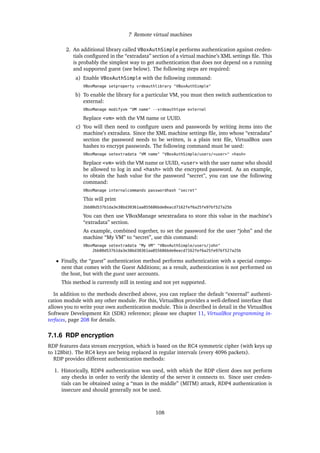 7 Remote virtual machines
2. An additional library called VBoxAuthSimple performs authentication against creden-
tials conﬁgured in the “extradata” section of a virtual machine’s XML settings ﬁle. This
is probably the simplest way to get authentication that does not depend on a running
and supported guest (see below). The following steps are required:
a) Enable VBoxAuthSimple with the following command:
VBoxManage setproperty vrdeauthlibrary "VBoxAuthSimple"
b) To enable the library for a particular VM, you must then switch authentication to
external:
VBoxManage modifyvm "VM name" --vrdeauthtype external
Replace <vm> with the VM name or UUID.
c) You will then need to conﬁgure users and passwords by writing items into the
machine’s extradata. Since the XML machine settings ﬁle, into whose “extradata”
section the password needs to be written, is a plain text ﬁle, VirtualBox uses
hashes to encrypt passwords. The following command must be used:
VBoxManage setextradata "VM name" "VBoxAuthSimple/users/<user>" <hash>
Replace <vm> with the VM name or UUID, <user> with the user name who should
be allowed to log in and <hash> with the encrypted password. As an example,
to obtain the hash value for the password “secret”, you can use the following
command:
VBoxManage internalcommands passwordhash "secret"
This will print
2bb80d537b1da3e38bd30361aa855686bde0eacd7162fef6a25fe97bf527a25b
You can then use VBoxManage setextradata to store this value in the machine’s
“extradata” section.
As example, combined together, to set the password for the user “john” and the
machine “My VM” to “secret”, use this command:
VBoxManage setextradata "My VM" "VBoxAuthSimple/users/john"
2bb80d537b1da3e38bd30361aa855686bde0eacd7162fef6a25fe97bf527a25b
• Finally, the “guest” authentication method performs authentication with a special compo-
nent that comes with the Guest Additions; as a result, authentication is not performed on
the host, but with the guest user accounts.
This method is currently still in testing and not yet supported.
In addition to the methods described above, you can replace the default “external” authenti-
cation module with any other module. For this, VirtualBox provides a well-deﬁned interface that
allows you to write your own authentication module. This is described in detail in the VirtualBox
Software Development Kit (SDK) reference; please see chapter 11, VirtualBox programming in-
terfaces, page 208 for details.
7.1.6 RDP encryption
RDP features data stream encryption, which is based on the RC4 symmetric cipher (with keys up
to 128bit). The RC4 keys are being replaced in regular intervals (every 4096 packets).
RDP provides different authentication methods:
1. Historically, RDP4 authentication was used, with which the RDP client does not perform
any checks in order to verify the identity of the server it connects to. Since user creden-
tials can be obtained using a “man in the middle” (MITM) attack, RDP4 authentication is
insecure and should generally not be used.
108
 