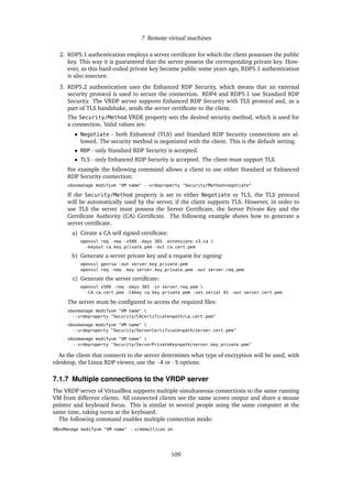 7 Remote virtual machines
2. RDP5.1 authentication employs a server certiﬁcate for which the client possesses the public
key. This way it is guaranteed that the server possess the corresponding private key. How-
ever, as this hard-coded private key became public some years ago, RDP5.1 authentication
is also insecure.
3. RDP5.2 authentication uses the Enhanced RDP Security, which means that an external
security protocol is used to secure the connection. RDP4 and RDP5.1 use Standard RDP
Security. The VRDP server supports Enhanced RDP Security with TLS protocol and, as a
part of TLS handshake, sends the server certiﬁcate to the client.
The Security/Method VRDE property sets the desired security method, which is used for
a connection. Valid values are:
• Negotiate - both Enhanced (TLS) and Standard RDP Security connections are al-
lowed. The security method is negotiated with the client. This is the default setting.
• RDP - only Standard RDP Security is accepted.
• TLS - only Enhanced RDP Security is accepted. The client must support TLS.
For example the following command allows a client to use either Standard or Enhanced
RDP Security connection:
vboxmanage modifyvm "VM name" --vrdeproperty "Security/Method=negotiate"
If the Security/Method property is set to either Negotiate or TLS, the TLS protocol
will be automatically used by the server, if the client supports TLS. However, in order to
use TLS the server must possess the Server Certiﬁcate, the Server Private Key and the
Certiﬁcate Authority (CA) Certiﬁcate. The following example shows how to generate a
server certiﬁcate.
a) Create a CA self signed certiﬁcate:
openssl req -new -x509 -days 365 -extensions v3_ca 
-keyout ca_key_private.pem -out ca_cert.pem
b) Generate a server private key and a request for signing:
openssl genrsa -out server_key_private.pem
openssl req -new -key server_key_private.pem -out server_req.pem
c) Generate the server certiﬁcate:
openssl x509 -req -days 365 -in server_req.pem 
-CA ca_cert.pem -CAkey ca_key_private.pem -set_serial 01 -out server_cert.pem
The server must be conﬁgured to access the required ﬁles:
vboxmanage modifyvm "VM name" 
--vrdeproperty "Security/CACertificate=path/ca_cert.pem"
vboxmanage modifyvm "VM name" 
--vrdeproperty "Security/ServerCertificate=path/server_cert.pem"
vboxmanage modifyvm "VM name" 
--vrdeproperty "Security/ServerPrivateKey=path/server_key_private.pem"
As the client that connects to the server determines what type of encryption will be used, with
rdesktop, the Linux RDP viewer, use the -4 or -5 options.
7.1.7 Multiple connections to the VRDP server
The VRDP server of VirtualBox supports multiple simultaneous connections to the same running
VM from different clients. All connected clients see the same screen output and share a mouse
pointer and keyboard focus. This is similar to several people using the same computer at the
same time, taking turns at the keyboard.
The following command enables multiple connection mode:
VBoxManage modifyvm "VM name" --vrdemulticon on
109
 