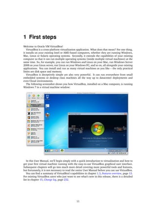 1 First steps
Welcome to Oracle VM VirtualBox!
VirtualBox is a cross-platform virtualization application. What does that mean? For one thing,
it installs on your existing Intel or AMD-based computers, whether they are running Windows,
Mac, Linux or Solaris operating systems. Secondly, it extends the capabilities of your existing
computer so that it can run multiple operating systems (inside multiple virtual machines) at the
same time. So, for example, you can run Windows and Linux on your Mac, run Windows Server
2008 on your Linux server, run Linux on your Windows PC, and so on, all alongside your existing
applications. You can install and run as many virtual machines as you like – the only practical
limits are disk space and memory.
VirtualBox is deceptively simple yet also very powerful. It can run everywhere from small
embedded systems or desktop class machines all the way up to datacenter deployments and
even Cloud environments.
The following screenshot shows you how VirtualBox, installed on a Mac computer, is running
Windows 7 in a virtual machine window:
In this User Manual, we’ll begin simply with a quick introduction to virtualization and how to
get your ﬁrst virtual machine running with the easy-to-use VirtualBox graphical user interface.
Subsequent chapters will go into much more detail covering more powerful tools and features,
but fortunately, it is not necessary to read the entire User Manual before you can use VirtualBox.
You can ﬁnd a summary of VirtualBox’s capabilities in chapter 1.3, Features overview, page 13.
For existing VirtualBox users who just want to see what’s new in this release, there is a detailed
list in chapter 15, Change log, page 232.
11
 
