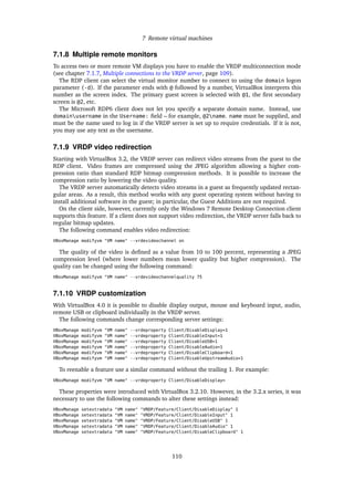 7 Remote virtual machines
7.1.8 Multiple remote monitors
To access two or more remote VM displays you have to enable the VRDP multiconnection mode
(see chapter 7.1.7, Multiple connections to the VRDP server, page 109).
The RDP client can select the virtual monitor number to connect to using the domain logon
parameter (-d). If the parameter ends with @ followed by a number, VirtualBox interprets this
number as the screen index. The primary guest screen is selected with @1, the ﬁrst secondary
screen is @2, etc.
The Microsoft RDP6 client does not let you specify a separate domain name. Instead, use
domainusername in the Username: ﬁeld – for example, @2name. name must be supplied, and
must be the name used to log in if the VRDP server is set up to require credentials. If it is not,
you may use any text as the username.
7.1.9 VRDP video redirection
Starting with VirtualBox 3.2, the VRDP server can redirect video streams from the guest to the
RDP client. Video frames are compressed using the JPEG algorithm allowing a higher com-
pression ratio than standard RDP bitmap compression methods. It is possible to increase the
compression ratio by lowering the video quality.
The VRDP server automatically detects video streams in a guest as frequently updated rectan-
gular areas. As a result, this method works with any guest operating system without having to
install additional software in the guest; in particular, the Guest Additions are not required.
On the client side, however, currently only the Windows 7 Remote Desktop Connection client
supports this feature. If a client does not support video redirection, the VRDP server falls back to
regular bitmap updates.
The following command enables video redirection:
VBoxManage modifyvm "VM name" --vrdevideochannel on
The quality of the video is deﬁned as a value from 10 to 100 percent, representing a JPEG
compression level (where lower numbers mean lower quality but higher compression). The
quality can be changed using the following command:
VBoxManage modifyvm "VM name" --vrdevideochannelquality 75
7.1.10 VRDP customization
With VirtualBox 4.0 it is possible to disable display output, mouse and keyboard input, audio,
remote USB or clipboard individually in the VRDP server.
The following commands change corresponding server settings:
VBoxManage modifyvm "VM name" --vrdeproperty Client/DisableDisplay=1
VBoxManage modifyvm "VM name" --vrdeproperty Client/DisableInput=1
VBoxManage modifyvm "VM name" --vrdeproperty Client/DisableUSB=1
VBoxManage modifyvm "VM name" --vrdeproperty Client/DisableAudio=1
VBoxManage modifyvm "VM name" --vrdeproperty Client/DisableClipboard=1
VBoxManage modifyvm "VM name" --vrdeproperty Client/DisableUpstreamAudio=1
To reenable a feature use a similar command without the trailing 1. For example:
VBoxManage modifyvm "VM name" --vrdeproperty Client/DisableDisplay=
These properties were introduced with VirtualBox 3.2.10. However, in the 3.2.x series, it was
necessary to use the following commands to alter these settings instead:
VBoxManage setextradata "VM name" "VRDP/Feature/Client/DisableDisplay" 1
VBoxManage setextradata "VM name" "VRDP/Feature/Client/DisableInput" 1
VBoxManage setextradata "VM name" "VRDP/Feature/Client/DisableUSB" 1
VBoxManage setextradata "VM name" "VRDP/Feature/Client/DisableAudio" 1
VBoxManage setextradata "VM name" "VRDP/Feature/Client/DisableClipboard" 1
110
 