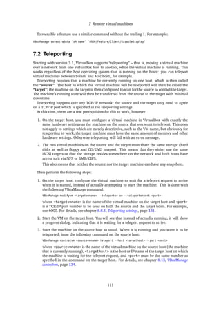7 Remote virtual machines
To reenable a feature use a similar command without the trailing 1. For example:
VBoxManage setextradata "VM name" "VRDP/Feature/Client/DisableDisplay"
7.2 Teleporting
Starting with version 3.1, VirtualBox supports “teleporting” – that is, moving a virtual machine
over a network from one VirtualBox host to another, while the virtual machine is running. This
works regardless of the host operating system that is running on the hosts: you can teleport
virtual machines between Solaris and Mac hosts, for example.
Teleporting requires that a machine be currently running on one host, which is then called
the “source”. The host to which the virtual machine will be teleported will then be called the
“target”; the machine on the target is then conﬁgured to wait for the source to contact the target.
The machine’s running state will then be transferred from the source to the target with minimal
downtime.
Teleporting happens over any TCP/IP network; the source and the target only need to agree
on a TCP/IP port which is speciﬁed in the teleporting settings.
At this time, there are a few prerequisites for this to work, however:
1. On the target host, you must conﬁgure a virtual machine in VirtualBox with exactly the
same hardware settings as the machine on the source that you want to teleport. This does
not apply to settings which are merely descriptive, such as the VM name, but obviously for
teleporting to work, the target machine must have the same amount of memory and other
hardware settings. Otherwise teleporting will fail with an error message.
2. The two virtual machines on the source and the target must share the same storage (hard
disks as well as ﬂoppy and CD/DVD images). This means that they either use the same
iSCSI targets or that the storage resides somewhere on the network and both hosts have
access to it via NFS or SMB/CIFS.
This also means that neither the source nor the target machine can have any snapshots.
Then perform the following steps:
1. On the target host, conﬁgure the virtual machine to wait for a teleport request to arrive
when it is started, instead of actually attempting to start the machine. This is done with
the following VBoxManage command:
VBoxManage modifyvm <targetvmname> --teleporter on --teleporterport <port>
where <targetvmname> is the name of the virtual machine on the target host and <port>
is a TCP/IP port number to be used on both the source and the target hosts. For example,
use 6000. For details, see chapter 8.8.5, Teleporting settings, page 131.
2. Start the VM on the target host. You will see that instead of actually running, it will show
a progress dialog. indicating that it is waiting for a teleport request to arrive.
3. Start the machine on the source host as usual. When it is running and you want it to be
teleported, issue the following command on the source host:
VBoxManage controlvm <sourcevmname> teleport --host <targethost> --port <port>
where <sourcevmname> is the name of the virtual machine on the source host (the machine
that is currently running), <targethost> is the host or IP name of the target host on which
the machine is waiting for the teleport request, and <port> must be the same number as
speciﬁed in the command on the target host. For details, see chapter 8.13, VBoxManage
controlvm, page 134.
111
 