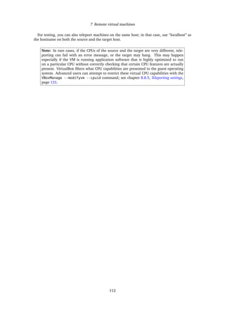 7 Remote virtual machines
For testing, you can also teleport machines on the same host; in that case, use “localhost” as
the hostname on both the source and the target host.
Note: In rare cases, if the CPUs of the source and the target are very different, tele-
porting can fail with an error message, or the target may hang. This may happen
especially if the VM is running application software that is highly optimized to run
on a particular CPU without correctly checking that certain CPU features are actually
present. VirtualBox ﬁlters what CPU capabilities are presented to the guest operating
system. Advanced users can attempt to restrict these virtual CPU capabilities with the
VBoxManage --modifyvm --cpuid command; see chapter 8.8.5, Teleporting settings,
page 131.
112
 