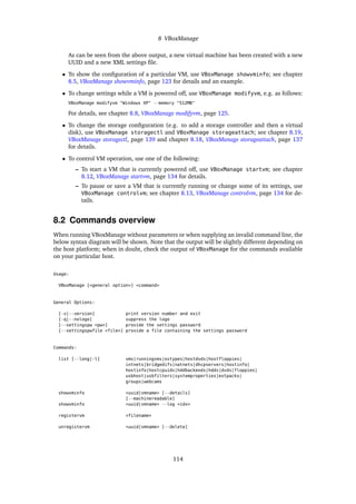 8 VBoxManage
As can be seen from the above output, a new virtual machine has been created with a new
UUID and a new XML settings ﬁle.
• To show the conﬁguration of a particular VM, use VBoxManage showvminfo; see chapter
8.5, VBoxManage showvminfo, page 123 for details and an example.
• To change settings while a VM is powered off, use VBoxManage modifyvm, e.g. as follows:
VBoxManage modifyvm "Windows XP" --memory "512MB"
For details, see chapter 8.8, VBoxManage modifyvm, page 125.
• To change the storage conﬁguration (e.g. to add a storage controller and then a virtual
disk), use VBoxManage storagectl and VBoxManage storageattach; see chapter 8.19,
VBoxManage storagectl, page 139 and chapter 8.18, VBoxManage storageattach, page 137
for details.
• To control VM operation, use one of the following:
– To start a VM that is currently powered off, use VBoxManage startvm; see chapter
8.12, VBoxManage startvm, page 134 for details.
– To pause or save a VM that is currently running or change some of its settings, use
VBoxManage controlvm; see chapter 8.13, VBoxManage controlvm, page 134 for de-
tails.
8.2 Commands overview
When running VBoxManage without parameters or when supplying an invalid command line, the
below syntax diagram will be shown. Note that the output will be slightly different depending on
the host platform; when in doubt, check the output of VBoxManage for the commands available
on your particular host.
Usage:
VBoxManage [<general option>] <command>
General Options:
[-v|--version] print version number and exit
[-q|--nologo] suppress the logo
[--settingspw <pw>] provide the settings password
[--settingspwfile <file>] provide a file containing the settings password
Commands:
list [--long|-l] vms|runningvms|ostypes|hostdvds|hostfloppies|
intnets|bridgedifs|natnets|dhcpservers|hostinfo|
hostinfo|hostcpuids|hddbackends|hdds|dvds|floppies|
usbhost|usbfilters|systemproperties|extpacks|
groups|webcams
showvminfo <uuid|vmname> [--details]
[--machinereadable]
showvminfo <uuid|vmname> --log <idx>
registervm <filename>
unregistervm <uuid|vmname> [--delete]
114
 
