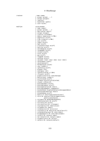 8 VBoxManage
createvm --name <name>
[--groups <group>, ...]
[--ostype <ostype>]
[--register]
[--basefolder <path>]
[--uuid <uuid>]
modifyvm <uuid|vmname>
[--name <name>]
[--groups <group>, ...]
[--description <desc>]
[--ostype <ostype>]
[--iconfile <filename>]
[--memory <memorysize in MB>]
[--pagefusion on|off]
[--vram <vramsize in MB>]
[--acpi on|off]
[--ioapic on|off]
[--hpet on|off]
[--triplefaultreset on|off]
[--hwvirtex on|off]
[--nestedpaging on|off]
[--largepages on|off]
[--vtxvpid on|off]
[--vtxux on|off]
[--pae on|off]
[--longmode on|off]
[--synthcpu on|off]
[--cpuidset <leaf> <eax> <ebx> <ecx> <edx>]
[--cpuidremove <leaf>]
[--cpuidremoveall]
[--hardwareuuid <uuid>]
[--cpus <number>]
[--cpuhotplug on|off]
[--plugcpu <id>]
[--unplugcpu <id>]
[--cpuexecutioncap <1-100>]
[--rtcuseutc on|off]
[--graphicscontroller none|vboxvga]
[--monitorcount <number>]
[--accelerate3d on|off]
[--firmware bios|efi|efi32|efi64]
[--chipset ich9|piix3]
[--bioslogofadein on|off]
[--bioslogofadeout on|off]
[--bioslogodisplaytime <msec>]
[--bioslogoimagepath <imagepath>]
[--biosbootmenu disabled|menuonly|messageandmenu]
[--biossystemtimeoffset <msec>]
[--biospxedebug on|off]
[--boot<1-4> none|floppy|dvd|disk|net>]
[--nic<1-N> none|null|nat|bridged|intnet|
generic|natnetwork]
[--nictype<1-N> Am79C970A|Am79C973]
[--cableconnected<1-N> on|off]
[--nictrace<1-N> on|off]
[--nictracefile<1-N> <filename>]
[--nicproperty<1-N> name=[value]]
[--nicspeed<1-N> <kbps>]
[--nicbootprio<1-N> <priority>]
[--nicpromisc<1-N> deny|allow-vms|allow-all]
[--nicbandwidthgroup<1-N> none|<name>]
[--bridgeadapter<1-N> none|<devicename>]
[--intnet<1-N> <network name>]
[--nat-network<1-N> <network name>]
[--nicgenericdrv<1-N> <driver>
[--natnet<1-N> <network>|default]
115
 
