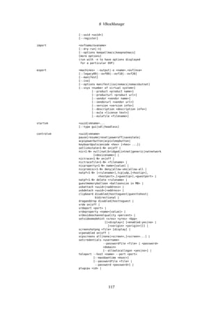 8 VBoxManage
[--uuid <uuid>]
[--register]
import <ovfname/ovaname>
[--dry-run|-n]
[--options keepallmacs|keepnatmacs]
[more options]
(run with -n to have options displayed
for a particular OVF)
export <machines> --output|-o <name>.<ovf/ova>
[--legacy09|--ovf09|--ovf10|--ovf20]
[--manifest]
[--iso]
[--options manifest|iso|nomacs|nomacsbutnat]
[--vsys <number of virtual system>]
[--product <product name>]
[--producturl <product url>]
[--vendor <vendor name>]
[--vendorurl <vendor url>]
[--version <version info>]
[--description <description info>]
[--eula <license text>]
[--eulafile <filename>]
startvm <uuid|vmname>...
[--type gui|sdl|headless]
controlvm <uuid|vmname>
pause|resume|reset|poweroff|savestate|
acpipowerbutton|acpisleepbutton|
keyboardputscancode <hex> [<hex> ...]|
setlinkstate<1-N> on|off |
nic<1-N> null|nat|bridged|intnet|generic|natnetwork
[<devicename>] |
nictrace<1-N> on|off |
nictracefile<1-N> <filename> |
nicproperty<1-N> name=[value] |
nicpromisc<1-N> deny|allow-vms|allow-all |
natpf<1-N> [<rulename>],tcp|udp,[<hostip>],
<hostport>,[<guestip>],<guestport> |
natpf<1-N> delete <rulename> |
guestmemoryballoon <balloonsize in MB> |
usbattach <uuid>|<address> |
usbdetach <uuid>|<address> |
clipboard disabled|hosttoguest|guesttohost|
bidirectional |
draganddrop disabled|hosttoguest |
vrde on|off |
vrdeport <port> |
vrdeproperty <name=[value]> |
vrdevideochannelquality <percent> |
setvideomodehint <xres> <yres> <bpp>
[[<display>] [<enabled:yes|no> |
[<xorigin> <yorigin>]]] |
screenshotpng <file> [display] |
vcpenabled on|off |
vcpscreens all|none|<screen>,[<screen>...] |
setcredentials <username>
--passwordfile <file> | <password>
<domain>
[--allowlocallogon <yes|no>] |
teleport --host <name> --port <port>
[--maxdowntime <msec>]
[--passwordfile <file> |
--password <password>] |
plugcpu <id> |
117
 