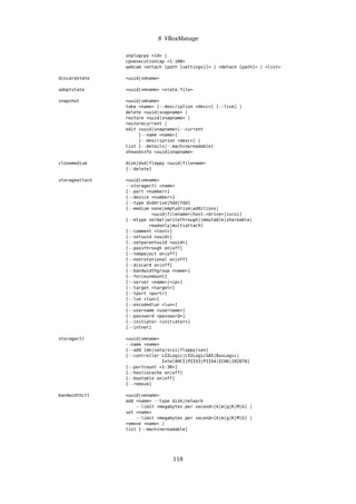 8 VBoxManage
unplugcpu <id> |
cpuexecutioncap <1-100>
webcam <attach [path [settings]]> | <detach [path]> | <list>
discardstate <uuid|vmname>
adoptstate <uuid|vmname> <state_file>
snapshot <uuid|vmname>
take <name> [--description <desc>] [--live] |
delete <uuid|snapname> |
restore <uuid|snapname> |
restorecurrent |
edit <uuid|snapname>|--current
[--name <name>]
[--description <desc>] |
list [--details|--machinereadable]
showvminfo <uuid|snapname>
closemedium disk|dvd|floppy <uuid|filename>
[--delete]
storageattach <uuid|vmname>
--storagectl <name>
[--port <number>]
[--device <number>]
[--type dvddrive|hdd|fdd]
[--medium none|emptydrive|additions|
<uuid|filename>|host:<drive>|iscsi]
[--mtype normal|writethrough|immutable|shareable|
readonly|multiattach]
[--comment <text>]
[--setuuid <uuid>]
[--setparentuuid <uuid>]
[--passthrough on|off]
[--tempeject on|off]
[--nonrotational on|off]
[--discard on|off]
[--bandwidthgroup <name>]
[--forceunmount]
[--server <name>|<ip>]
[--target <target>]
[--tport <port>]
[--lun <lun>]
[--encodedlun <lun>]
[--username <username>]
[--password <password>]
[--initiator <initiator>]
[--intnet]
storagectl <uuid|vmname>
--name <name>
[--add ide|sata|scsi|floppy|sas]
[--controller LSILogic|LSILogicSAS|BusLogic|
IntelAHCI|PIIX3|PIIX4|ICH6|I82078]
[--portcount <1-30>]
[--hostiocache on|off]
[--bootable on|off]
[--remove]
bandwidthctl <uuid|vmname>
add <name> --type disk|network
--limit <megabytes per second>[k|m|g|K|M|G] |
set <name>
--limit <megabytes per second>[k|m|g|K|M|G] |
remove <name> |
list [--machinereadable]
118
 