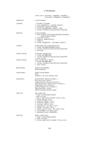 8 VBoxManage
(limit units: k=kilobit, m=megabit, g=gigabit,
K=kilobyte, M=megabyte, G=gigabyte)
showhdinfo <uuid|filename>
createhd --filename <filename>
[--size <megabytes>|--sizebyte <bytes>]
[--diffparent <uuid>|<filename>
[--format VDI|VMDK|VHD] (default: VDI)
[--variant Standard,Fixed,Split2G,Stream,ESX]
modifyhd <uuid|filename>
[--type normal|writethrough|immutable|shareable|
readonly|multiattach]
[--autoreset on|off]
[--property <name=[value]>]
[--compact]
[--resize <megabytes>|--resizebyte <bytes>]
clonehd <uuid|inputfile> <uuid|outputfile>
[--format VDI|VMDK|VHD|RAW|<other>]
[--variant Standard,Fixed,Split2G,Stream,ESX]
[--existing]
convertfromraw <filename> <outputfile>
[--format VDI|VMDK|VHD]
[--variant Standard,Fixed,Split2G,Stream,ESX]
[--uuid <uuid>]
convertfromraw stdin <outputfile> <bytes>
[--format VDI|VMDK|VHD]
[--variant Standard,Fixed,Split2G,Stream,ESX]
[--uuid <uuid>]
getextradata global|<uuid|vmname>
<key>|enumerate
setextradata global|<uuid|vmname>
<key>
[<value>] (no value deletes key)
setproperty machinefolder default|<folder> |
hwvirtexclusive on|off |
vrdeauthlibrary default|<library> |
websrvauthlibrary default|null|<library> |
vrdeextpack null|<library> |
autostartdbpath null|<folder> |
loghistorycount <value>
defaultfrontend default|<name>
usbfilter add <index,0-N>
--target <uuid|vmname>|global
--name <string>
--action ignore|hold (global filters only)
[--active yes|no] (yes)
[--vendorid <XXXX>] (null)
[--productid <XXXX>] (null)
[--revision <IIFF>] (null)
[--manufacturer <string>] (null)
[--product <string>] (null)
[--remote yes|no] (null, VM filters only)
[--serialnumber <string>] (null)
[--maskedinterfaces <XXXXXXXX>]
usbfilter modify <index,0-N>
--target <uuid|vmname>|global
[--name <string>]
[--action ignore|hold] (global filters only)
119
 