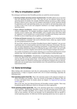 1 First steps
1.1 Why is virtualization useful?
The techniques and features that VirtualBox provides are useful for several scenarios:
• Running multiple operating systems simultaneously. VirtualBox allows you to run more
than one operating system at a time. This way, you can run software written for one
operating system on another (for example, Windows software on Linux or a Mac) without
having to reboot to use it. Since you can conﬁgure what kinds of “virtual” hardware should
be presented to each such operating system, you can install an old operating system such
as DOS or OS/2 even if your real computer’s hardware is no longer supported by that
operating system.
• Easier software installations. Software vendors can use virtual machines to ship entire
software conﬁgurations. For example, installing a complete mail server solution on a real
machine can be a tedious task. With VirtualBox, such a complex setup (then often called
an “appliance”) can be packed into a virtual machine. Installing and running a mail server
becomes as easy as importing such an appliance into VirtualBox.
• Testing and disaster recovery. Once installed, a virtual machine and its virtual hard disks
can be considered a “container” that can be arbitrarily frozen, woken up, copied, backed
up, and transported between hosts.
On top of that, with the use of another VirtualBox feature called “snapshots”, one can save
a particular state of a virtual machine and revert back to that state, if necessary. This way,
one can freely experiment with a computing environment. If something goes wrong (e.g.
after installing misbehaving software or infecting the guest with a virus), one can easily
switch back to a previous snapshot and avoid the need of frequent backups and restores.
Any number of snapshots can be created, allowing you to travel back and forward in virtual
machine time. You can delete snapshots while a VM is running to reclaim disk space.
• Infrastructure consolidation. Virtualization can signiﬁcantly reduce hardware and elec-
tricity costs. Most of the time, computers today only use a fraction of their potential power
and run with low average system loads. A lot of hardware resources as well as electricity
is thereby wasted. So, instead of running many such physical computers that are only par-
tially used, one can pack many virtual machines onto a few powerful hosts and balance the
loads between them.
1.2 Some terminology
When dealing with virtualization (and also for understanding the following chapters of this
documentation), it helps to acquaint oneself with a bit of crucial terminology, especially the
following terms:
Host operating system (host OS). This is the operating system of the physical computer on
which VirtualBox was installed. There are versions of VirtualBox for Windows, Mac OS
X, Linux and Solaris hosts; for details, please see chapter 1.4, Supported host operating
systems, page 15.
Most of the time, this User Manual discusses all VirtualBox versions together. There may
be platform-speciﬁc differences which we will point out where appropriate.
Guest operating system (guest OS). This is the operating system that is running inside the
virtual machine. Theoretically, VirtualBox can run any x86 operating system (DOS, Win-
dows, OS/2, FreeBSD, OpenBSD), but to achieve near-native performance of the guest
code on your machine, we had to go through a lot of optimizations that are speciﬁc to
certain operating systems. So while your favorite operating system may run as a guest, we
12
 