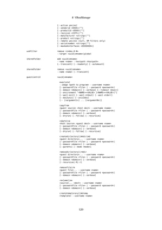 8 VBoxManage
[--active yes|no]
[--vendorid <XXXX>|""]
[--productid <XXXX>|""]
[--revision <IIFF>|""]
[--manufacturer <string>|""]
[--product <string>|""]
[--remote yes|no] (null, VM filters only)
[--serialnumber <string>|""]
[--maskedinterfaces <XXXXXXXX>]
usbfilter remove <index,0-N>
--target <uuid|vmname>|global
sharedfolder add <uuid|vmname>
--name <name> --hostpath <hostpath>
[--transient] [--readonly] [--automount]
sharedfolder remove <uuid|vmname>
--name <name> [--transient]
guestcontrol <uuid|vmname>
exec[ute]
--image <path to program> --username <name>
[--passwordfile <file> | --password <password>]
[--domain <domain>] [--verbose] [--timeout <msec>]
[--environment "<NAME>=<VALUE> [<NAME>=<VALUE>]"]
[--wait-exit] [--wait-stdout] [--wait-stderr]
[--dos2unix] [--unix2dos]
[-- [<argument1>] ... [<argumentN>]]
copyfrom
<guest source> <host dest> --username <name>
[--passwordfile <file> | --password <password>]
[--domain <domain>] [--verbose]
[--dryrun] [--follow] [--recursive]
copyto|cp
<host source> <guest dest> --username <name>
[--passwordfile <file> | --password <password>]
[--domain <domain>] [--verbose]
[--dryrun] [--follow] [--recursive]
createdir[ectory]|mkdir|md
<guest directory>... --username <name>
[--passwordfile <file> | --password <password>]
[--domain <domain>] [--verbose]
[--parents] [--mode <mode>]
removedir[ectory]|rmdir
<guest directory>... --username <name>
[--passwordfile <file> | --password <password>]
[--domain <domain>] [--verbose]
[--recursive|-R|-r]
removefile|rm
<guest file>... --username <name>
[--passwordfile <file> | --password <password>]
[--domain <domain>] [--verbose]
ren[ame]|mv
<source>... <dest> --username <name>
[--passwordfile <file> | --password <password>]
[--domain <domain>] [--verbose]
createtemp[orary]|mktemp
<template> --username <name>
120
 