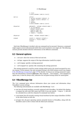 8 VBoxManage
[--list]
[*|host|<vmname> [<metric_list>]]
metrics collect
[--period <seconds>] (default: 1)
[--samples <count>] (default: 1)
[--list]
[--detach]
[*|host|<vmname> [<metric_list>]]
dhcpserver add|modify --netname <network_name> |
[--ip <ip_address>
--netmask <network_mask>
--lowerip <lower_ip>
--upperip <upper_ip>]
[--enable | --disable]
dhcpserver remove --netname <network_name> |
extpack install [--replace] <tarball> |
uninstall [--force] <name> |
cleanup
Each time VBoxManage is invoked, only one command can be executed. However, a command
might support several subcommands which then can be invoked in one single call. The following
sections provide detailed reference information on the different commands.
8.3 General options
• --version: show the version of this tool and exit.
• --nologo: suppress the output of the logo information (useful for scripts)
• --settingspw: speciﬁy a settings password
• --settingspwfile: specify a ﬁle containing the settings password.
The settings password is used for certain settings which need to be stored encrypted for secu-
rity reasons. At the moment, the only encrypted setting is the iSCSI initiator secret (see chapter
8.18, VBoxManage storageattach, page 137 for details). As long as no settings password is speci-
ﬁed, this information is stored in plain text. After using the --settingspw|--settingspwfile
option once, it must be always used, otherwise the encrypted setting cannot be unencrypted.
8.4 VBoxManage list
The list command gives relevant information about your system and information about
VirtualBox’s current settings.
The following subcommands are available with VBoxManage list:
• vms lists all virtual machines currently registered with VirtualBox. By default this displays
a compact list with each VM’s name and UUID; if you also specify --long or -l, this will
be a detailed list as with the showvminfo command (see below).
• runningvms lists all currently running virtual machines by their unique identiﬁers (UUIDs)
in the same format as with vms.
• ostypes lists all guest operating systems presently known to VirtualBox, along with the
identiﬁers used to refer to them with the modifyvm command.
122
 