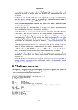 8 VBoxManage
• hostdvds, hostfloppies, respectively, list DVD, ﬂoppy, bridged networking and host-only
networking interfaces on the host, along with the name used to access them from within
VirtualBox.
• bridgedifs, hostonlyifs and dhcpservers, respectively, list bridged network interfaces,
host-only network interfaces and DHCP servers currently available on the host. Please see
chapter 6, Virtual networking, page 92 for details on these.
• hostinfo displays information about the host system, such as CPUs, memory size and
operating system version.
• hostcpuids dumps the CPUID parameters for the host CPUs. This can be used for a more
ﬁne grained analyis of the host’s virtualization capabilities.
• hddbackends lists all known virtual disk back-ends of VirtualBox. For each such format
(such as VDI, VMDK or RAW), this lists the back-end’s capabilities and conﬁguration.
• hdds, dvds and floppies all give you information about virtual disk images currently in
use by VirtualBox, including all their settings, the unique identiﬁers (UUIDs) associated
with them by VirtualBox and all ﬁles associated with them. This is the command-line
equivalent of the Virtual Media Manager; see chapter 5.3, The Virtual Media Manager, page
83.
• usbhost supplies information about USB devices attached to the host, notably information
useful for constructing USB ﬁlters and whether they are currently in use by the host.
• usbfilters lists all global USB ﬁlters registered with VirtualBox – that is, ﬁlters for devices
which are accessible to all virtual machines – and displays the ﬁlter parameters.
• systemproperties displays some global VirtualBox settings, such as minimum and maxi-
mum guest RAM and virtual hard disk size, folder settings and the current authentication
library in use.
• extpacks displays all VirtualBox extension packs currently installed; see chapter 1.5, In-
stalling VirtualBox and extension packs, page 16 and chapter 8.36, VBoxManage extpack,
page 157 for more information.
8.5 VBoxManage showvminfo
The showvminfo command shows information about a particular virtual machine. This is the
same information as VBoxManage list vms --long would show for all virtual machines.
You will get information similar to the following:
$ VBoxManage showvminfo "Windows XP"
VirtualBox Command Line Management Interface Version 4.3.18
(C) 2005-2014 Oracle Corporation
All rights reserved.
Name: Windows XP
Guest OS: Other/Unknown
UUID: 1bf3464d-57c6-4d49-92a9-a5cc3816b7e7
Config file: /home/username/.config/VirtualBox/Machines/Windows XP/Windows XP.xml
Memory size: 512MB
VRAM size: 12MB
Number of CPUs: 2
Synthetic Cpu: off
Boot menu mode: message and menu
Boot Device (1): DVD
Boot Device (2): HardDisk
Boot Device (3): Not Assigned
123
 