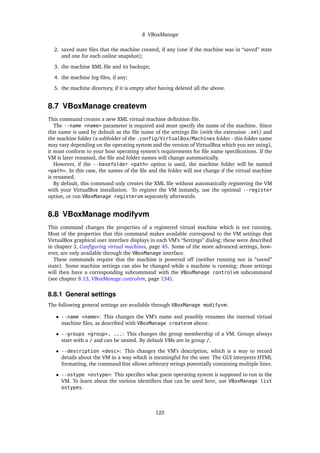 8 VBoxManage
2. saved state ﬁles that the machine created, if any (one if the machine was in “saved” state
and one for each online snapshot);
3. the machine XML ﬁle and its backups;
4. the machine log ﬁles, if any;
5. the machine directory, if it is empty after having deleted all the above.
8.7 VBoxManage createvm
This command creates a new XML virtual machine deﬁnition ﬁle.
The --name <name> parameter is required and must specify the name of the machine. Since
this name is used by default as the ﬁle name of the settings ﬁle (with the extension .xml) and
the machine folder (a subfolder of the .config/VirtualBox/Machines folder - this folder name
may vary depending on the operating system and the version of VirtualBox which you are using),
it must conform to your host operating system’s requirements for ﬁle name speciﬁcations. If the
VM is later renamed, the ﬁle and folder names will change automatically.
However, if the --basefolder <path> option is used, the machine folder will be named
<path>. In this case, the names of the ﬁle and the folder will not change if the virtual machine
is renamed.
By default, this command only creates the XML ﬁle without automatically registering the VM
with your VirtualBox installation. To register the VM instantly, use the optional --register
option, or run VBoxManage registervm separately afterwards.
8.8 VBoxManage modifyvm
This command changes the properties of a registered virtual machine which is not running.
Most of the properties that this command makes available correspond to the VM settings that
VirtualBox graphical user interface displays in each VM’s “Settings” dialog; these were described
in chapter 3, Conﬁguring virtual machines, page 45. Some of the more advanced settings, how-
ever, are only available through the VBoxManage interface.
These commands require that the machine is powered off (neither running nor in “saved”
state). Some machine settings can also be changed while a machine is running; those settings
will then have a corresponding subcommand with the VBoxManage controlvm subcommand
(see chapter 8.13, VBoxManage controlvm, page 134).
8.8.1 General settings
The following general settings are available through VBoxManage modifyvm:
• --name <name>: This changes the VM’s name and possibly renames the internal virtual
machine ﬁles, as described with VBoxManage createvm above.
• --groups <group>, ...: This changes the group membership of a VM. Groups always
start with a / and can be nested. By default VMs are in group /.
• --description <desc>: This changes the VM’s description, which is a way to record
details about the VM in a way which is meaningful for the user. The GUI interprets HTML
formatting, the command line allows arbitrary strings potentially containing multiple lines.
• --ostype <ostype>: This speciﬁes what guest operating system is supposed to run in the
VM. To learn about the various identiﬁers that can be used here, use VBoxManage list
ostypes.
125
 