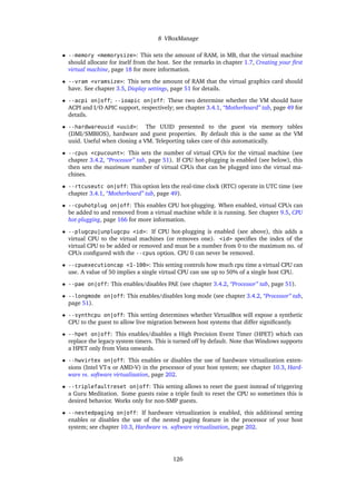 8 VBoxManage
• --memory <memorysize>: This sets the amount of RAM, in MB, that the virtual machine
should allocate for itself from the host. See the remarks in chapter 1.7, Creating your ﬁrst
virtual machine, page 18 for more information.
• --vram <vramsize>: This sets the amount of RAM that the virtual graphics card should
have. See chapter 3.5, Display settings, page 51 for details.
• --acpi on|off; --ioapic on|off: These two determine whether the VM should have
ACPI and I/O APIC support, respectively; see chapter 3.4.1, “Motherboard” tab, page 49 for
details.
• --hardwareuuid <uuid>: The UUID presented to the guest via memory tables
(DMI/SMBIOS), hardware and guest properties. By default this is the same as the VM
uuid. Useful when cloning a VM. Teleporting takes care of this automatically.
• --cpus <cpucount>: This sets the number of virtual CPUs for the virtual machine (see
chapter 3.4.2, “Processor” tab, page 51). If CPU hot-plugging is enabled (see below), this
then sets the maximum number of virtual CPUs that can be plugged into the virtual ma-
chines.
• --rtcuseutc on|off: This option lets the real-time clock (RTC) operate in UTC time (see
chapter 3.4.1, “Motherboard” tab, page 49).
• --cpuhotplug on|off: This enables CPU hot-plugging. When enabled, virtual CPUs can
be added to and removed from a virtual machine while it is running. See chapter 9.5, CPU
hot-plugging, page 166 for more information.
• --plugcpu|unplugcpu <id>: If CPU hot-plugging is enabled (see above), this adds a
virtual CPU to the virtual machines (or removes one). <id> speciﬁes the index of the
virtual CPU to be added or removed and must be a number from 0 to the maximum no. of
CPUs conﬁgured with the --cpus option. CPU 0 can never be removed.
• --cpuexecutioncap <1-100>: This setting controls how much cpu time a virtual CPU can
use. A value of 50 implies a single virtual CPU can use up to 50% of a single host CPU.
• --pae on|off: This enables/disables PAE (see chapter 3.4.2, “Processor” tab, page 51).
• --longmode on|off: This enables/disables long mode (see chapter 3.4.2, “Processor” tab,
page 51).
• --synthcpu on|off: This setting determines whether VirtualBox will expose a synthetic
CPU to the guest to allow live migration between host systems that differ signiﬁcantly.
• --hpet on|off: This enables/disables a High Precision Event Timer (HPET) which can
replace the legacy system timers. This is turned off by default. Note that Windows supports
a HPET only from Vista onwards.
• --hwvirtex on|off: This enables or disables the use of hardware virtualization exten-
sions (Intel VT-x or AMD-V) in the processor of your host system; see chapter 10.3, Hard-
ware vs. software virtualization, page 202.
• --triplefaultreset on|off: This setting allows to reset the guest instead of triggering
a Guru Meditation. Some guests raise a triple fault to reset the CPU so sometimes this is
desired behavior. Works only for non-SMP guests.
• --nestedpaging on|off: If hardware virtualization is enabled, this additional setting
enables or disables the use of the nested paging feature in the processor of your host
system; see chapter 10.3, Hardware vs. software virtualization, page 202.
126
 