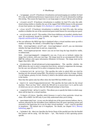 8 VBoxManage
• --largepages on|off: If hardware virtualization and nested paging are enabled, for Intel
VT-x only, an additional performance improvement of up to 5% can be obtained by enabling
this setting. This causes the hypervisor to use large pages to reduce TLB use and overhead.
• --vtxvpid on|off: If hardware virtualization is enabled, for Intel VT-x only, this addi-
tional setting enables or disables the use of the tagged TLB (VPID) feature in the processor
of your host system; see chapter 10.3, Hardware vs. software virtualization, page 202.
• --vtxux on|off: If hardware virtualization is enabled, for Intel VT-x only, this setting
enables or disables the use of the unrestricted guest mode feature for executing your guest.
• --accelerate3d on|off: This enables, if the Guest Additions are installed, whether hard-
ware 3D acceleration should be available; see chapter 4.4.1, Hardware 3D acceleration
(OpenGL and Direct3D 8/9), page 73.
• You can inﬂuence the BIOS logo that is displayed when a virtual machine starts up with a
number of settings. Per default, a VirtualBox logo is displayed.
With --bioslogofadein on|off and --bioslogofadeout on|off, you can determine
whether the logo should fade in and out, respectively.
With --bioslogodisplaytime <msec> you can set how long the logo should be visible,
in milliseconds.
With --bioslogoimagepath <imagepath> you can, if you are so inclined, replace the
image that is shown, with your own logo. The image must be an uncompressed 256 color
BMP ﬁle without color space information (Windows 3.0 format). The image must not be
bigger than 640 x 480.
• --biosbootmenu disabled|menuonly|messageandmenu: This speciﬁes whether the
BIOS allows the user to select a temporary boot device. menuonly suppresses the message,
but the user can still press F12 to select a temporary boot device.
• --nicbootprio<1-N> <priority>: This speciﬁes the order in which NICs are tried for
booting over the network (using PXE). The priority is an integer in the 0 to 4 range. Priority
1 is the highest, priority 4 is low. Priority 0, which is the default unless otherwise speciﬁed,
is the lowest.
Note that this option only has effect when the Intel PXE boot ROM is used.
• --boot<1-4> none|floppy|dvd|disk|net: This speciﬁes the boot order for the virtual
machine. There are four “slots”, which the VM will try to access from 1 to 4, and for each
of which you can set a device that the VM should attempt to boot from.
• --snapshotfolder default|<path>: This allows you to specify the folder in which snap-
shots will be kept for a virtual machine.
• --firmware efi|bios: Speciﬁes which ﬁrmware is used to boot particular virtual ma-
chine: EFI or BIOS. Use EFI only if your fully understand what you’re doing.
• --guestmemoryballoon <size> sets the default size of the guest memory balloon, that is,
memory allocated by the VirtualBox Guest Additions from the guest operating system and
returned to the hypervisor for re-use by other virtual machines. <size> must be speciﬁed
in megabytes. The default size is 0 megabytes. For details, see chapter 4.8.1, Memory
ballooning, page 77.
• --lptmode<1-N> <Device> Speciﬁes the Device Name of the parallel port that the Parallel
Port feature will be using. Use this before --lpt. This feature is host operating system
speciﬁc.
127
 