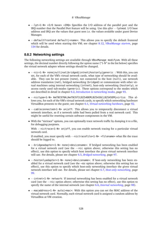 8 VBoxManage
• --lpt<1-N> <I/O base> <IRQ> Speciﬁes the I/O address of the parallel port and the
IRQ number that the Parallel Port feature will be using. Use this after --lptmod. I/O base
address and IRQ are the values that guest sees i.e. the values avalable under guest Device
Manager.
• --defaultfrontend default|<name>: This allows you to specify the default frontend
which will be used when starting this VM; see chapter 8.12, VBoxManage startvm, page
134 for details.
8.8.2 Networking settings
The following networking settings are available through VBoxManage modifyvm. With all these
settings, the decimal number directly following the option name (“1-N” in the list below) speciﬁes
the virtual network adapter whose settings should be changed.
• --nic<1-N> none|null|nat|bridged|intnet|hostonly|generic : With this, you can
set, for each of the VM’s virtual network cards, what type of networking should be avail-
able. They can be not present (none), not connected to the host (null), use network
address translation (nat), bridged networking (bridged) or communicate with other vir-
tual machines using internal networking (intnet), host-only networking (hostonly), or
access rarely used sub-modes (generic). These options correspond to the modes which
are described in detail in chapter 6.2, Introduction to networking modes, page 93.
• --nictype<1-N> Am79C970A|Am79C973|82540EM|82543GC|82545EM|virtio: This al-
lows you, for each of the VM’s virtual network cards, to specify which networking hardware
VirtualBox presents to the guest; see chapter 6.1, Virtual networking hardware, page 92.
• --cableconnected<1-N> on|off: This allows you to temporarily disconnect a virtual
network interface, as if a network cable had been pulled from a real network card. This
might be useful for resetting certain software components in the VM.
• With the “nictrace” options, you can optionally trace network trafﬁc by dumping it to a ﬁle,
for debugging purposes.
With --nictrace<1-N> on|off, you can enable network tracing for a particular virtual
network card.
If enabled, you must specify with --nictracefile<1-N> <filename> what ﬁle the trace
should be logged to.
• --bridgeadapter<1-N> none|<devicename>: If bridged networking has been enabled
for a virtual network card (see the --nic option above; otherwise this setting has no
effect), use this option to specify which host interface the given virtual network interface
will use. For details, please see chapter 6.5, Bridged networking, page 97.
• --hostonlyadapter<1-N> none|<devicename>: If host-only networking has been en-
abled for a virtual network card (see the –nic option above; otherwise this setting has no
effect), use this option to specify which host-only networking interface the given virtual
network interface will use. For details, please see chapter 6.7, Host-only networking, page
99.
• --intnet<1-N> network: If internal networking has been enabled for a virtual network
card (see the --nic option above; otherwise this setting has no effect), use this option to
specify the name of the internal network (see chapter 6.6, Internal networking, page 98).
• --macaddress<1-N> auto|<mac>: With this option you can set the MAC address of the
virtual network card. Normally, each virtual network card is assigned a random address by
VirtualBox at VM creation.
128
 